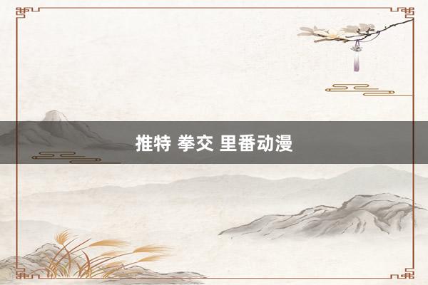 推特 拳交 里番动漫
