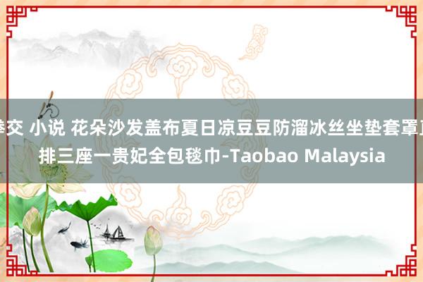 拳交 小说 花朵沙发盖布夏日凉豆豆防溜冰丝坐垫套罩直排三座一贵妃全包毯巾-Taobao Malays