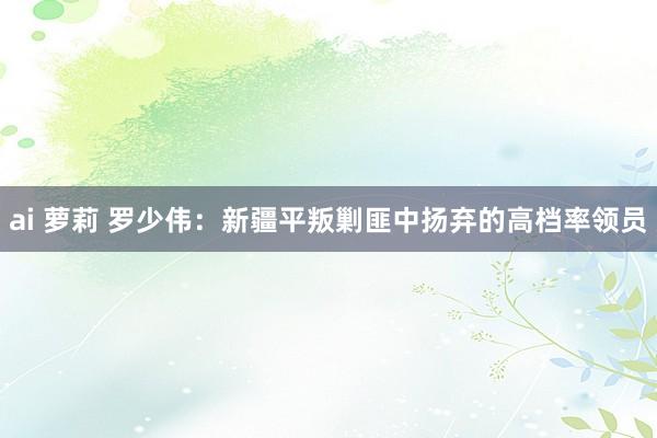 ai 萝莉 罗少伟：新疆平叛剿匪中扬弃的高档率领员