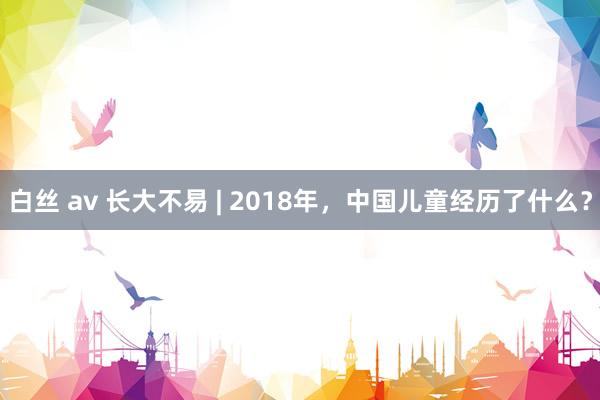 白丝 av 长大不易 | 2018年，中国儿童经历了什么？