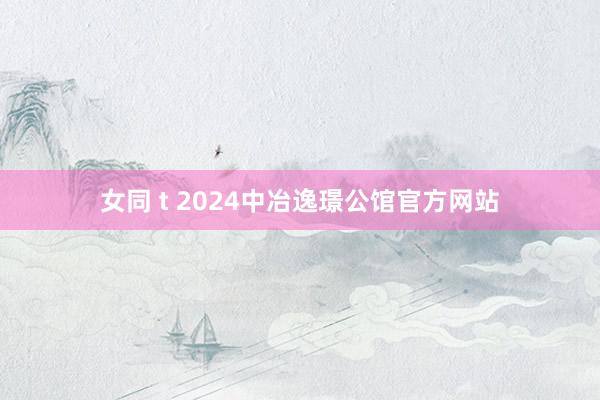 女同 t 2024中冶逸璟公馆官方网站