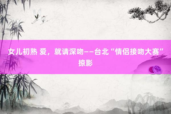 女儿初熟 爱，就请深吻——台北“情侣接吻大赛”掠影