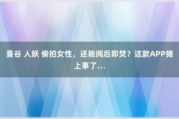 曼谷 人妖 偷拍女性，还能阅后即焚？这款APP摊上事了…