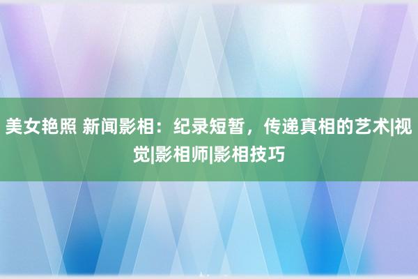 美女艳照 新闻影相：纪录短暂，传递真相的艺术|视觉|影相师|影相技巧
