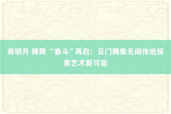 寄明月 裸舞 “春斗”再启：云门舞集无间传统探索艺术新可能
