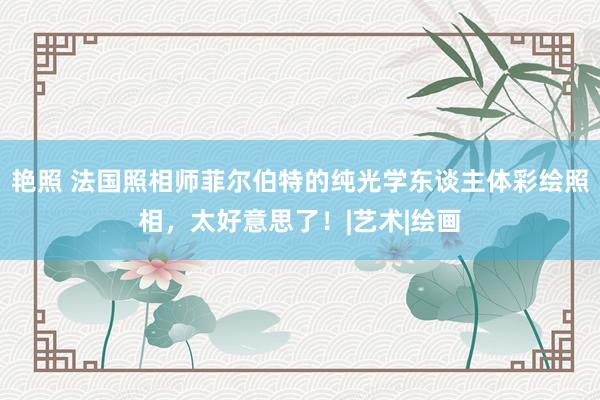 艳照 法国照相师菲尔伯特的纯光学东谈主体彩绘照相，太好意思了！|艺术|绘画