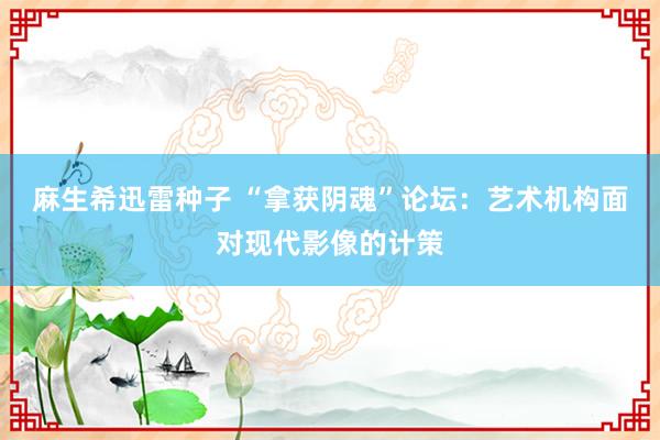 麻生希迅雷种子 “拿获阴魂”论坛：艺术机构面对现代影像的计策