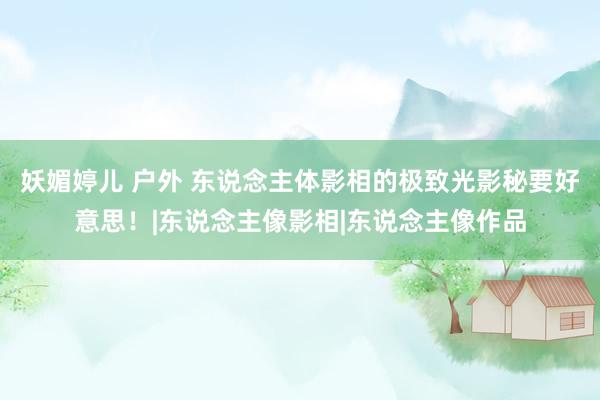 妖媚婷儿 户外 东说念主体影相的极致光影秘要好意思！|东说念主像影相|东说念主像作品