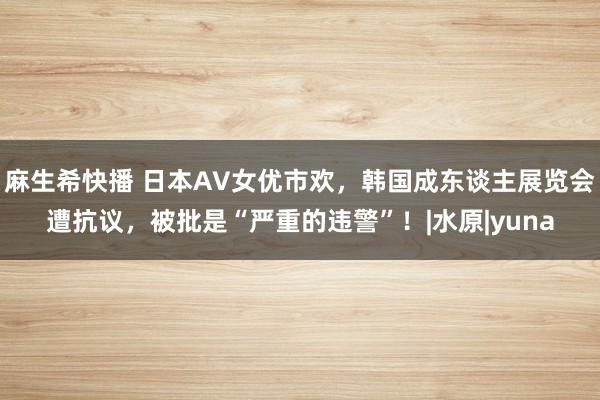 麻生希快播 日本AV女优市欢,韩国成东谈主展览会遭抗议,被批是“严重的违警”!|水原|yuna