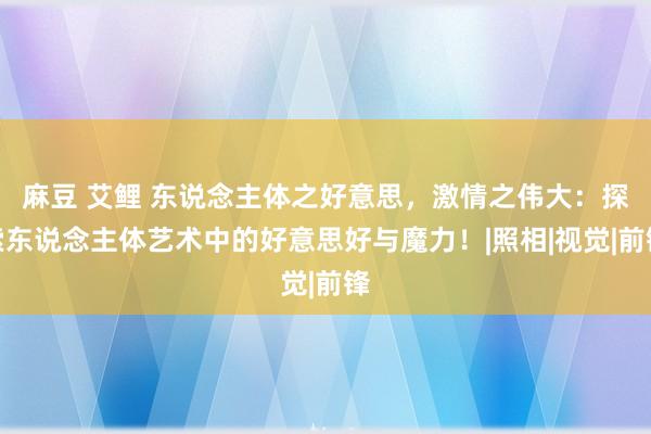 麻豆 艾鲤 东说念主体之好意思,激情之伟大:探索东说念主体艺术中的好意思好与魔力!|照相|视觉|前锋