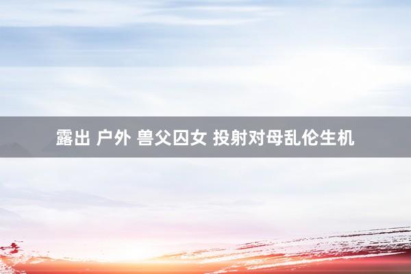 露出 户外 兽父囚女 投射对母乱伦生机