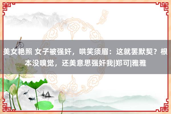 美女艳照 女子被强奸，哄笑须眉：这就罢默契？根本没嗅觉，还美意思强奸我|郑可|雅雅