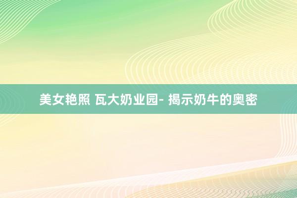 美女艳照 瓦大奶业园- 揭示奶牛的奥密