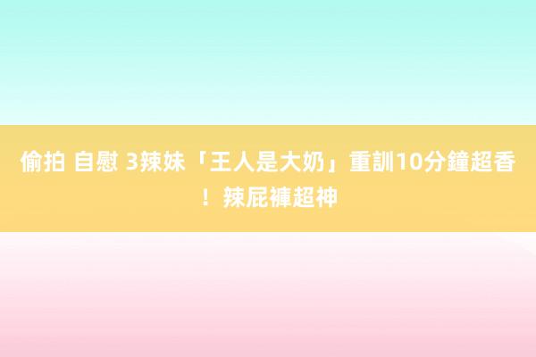 偷拍 自慰 3辣妹「王人是大奶」重訓10分鐘超香！　辣屁褲超神