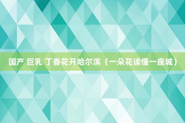 国产 巨乳 丁香花开哈尔滨（一朵花读懂一座城）
