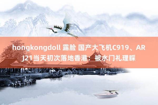 hongkongdoll 露脸 国产大飞机C919、ARJ21当天初次落地香港：被水门礼理睬