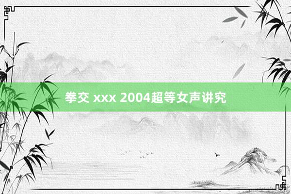 拳交 xxx 2004超等女声讲究
