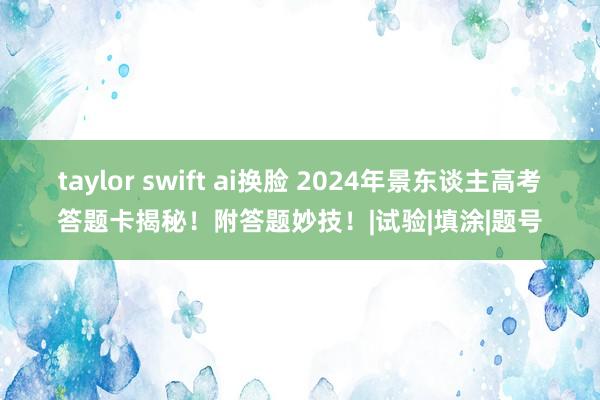 taylor swift ai换脸 2024年景东谈主高考答题卡揭秘！附答题妙技！|试验|填涂|题号