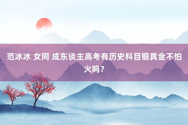 范冰冰 女同 成东谈主高考有历史科目锻真金不怕火吗？