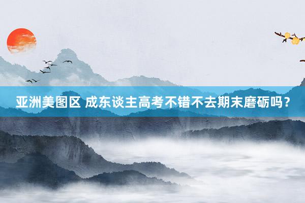 亚洲美图区 成东谈主高考不错不去期末磨砺吗?