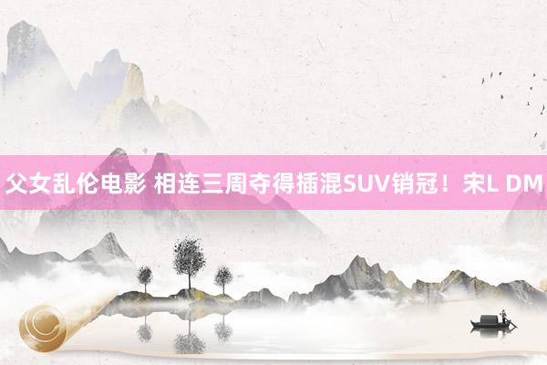 父女乱伦电影 相连三周夺得插混SUV销冠！宋L DM
