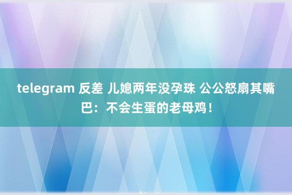 telegram 反差 儿媳两年没孕珠 公公怒扇其嘴巴:不会生蛋的老母鸡!