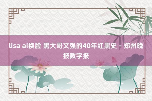 lisa ai换脸 黑大哥文强的40年红黑史－郑州晚报数字报