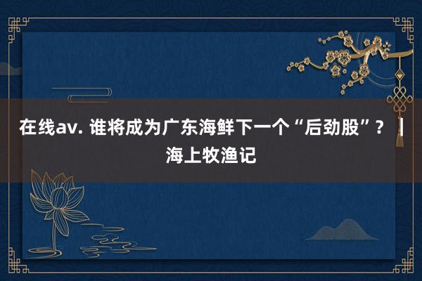 在线av. 谁将成为广东海鲜下一个“后劲股”？｜海上牧渔记