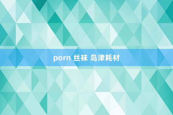 porn 丝袜 岛津耗材