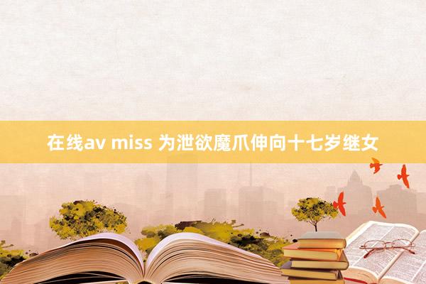 在线av miss 为泄欲魔爪伸向十七岁继女
