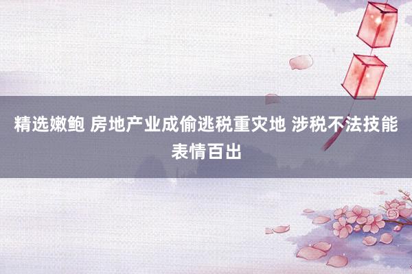 精选嫩鲍 房地产业成偷逃税重灾地 涉税不法技能表情百出