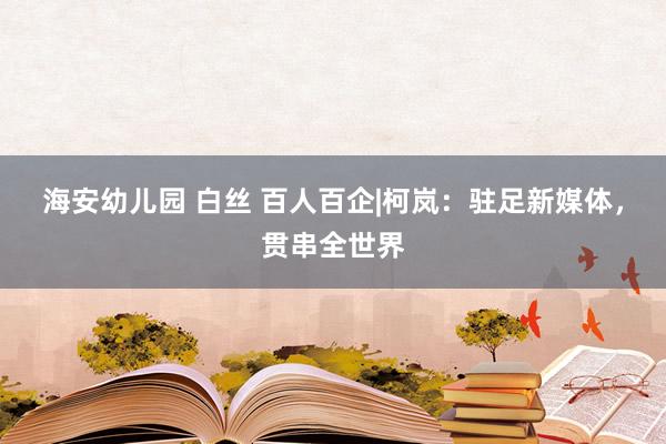 海安幼儿园 白丝 百人百企|柯岚：驻足新媒体，贯串全世界