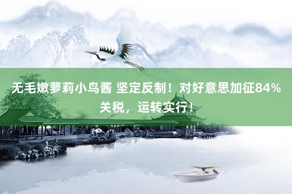 无毛嫩萝莉小鸟酱 坚定反制！对好意思加征84%关税，运转实行！