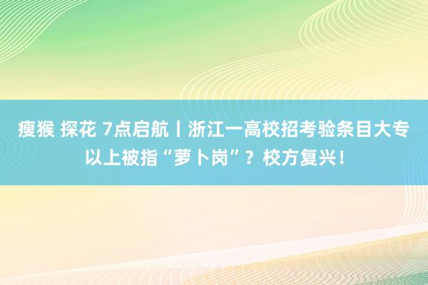瘦猴 探花 7点启航丨浙江一高校招考验条目大专以上被指“萝卜岗”？校方复兴！