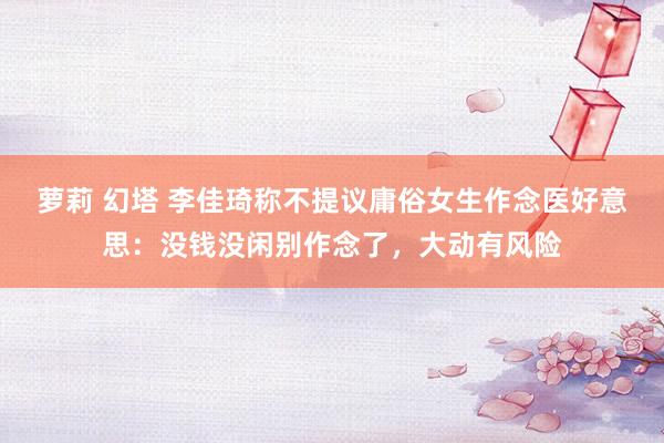 萝莉 幻塔 李佳琦称不提议庸俗女生作念医好意思：没钱没闲别作念了，大动有风险