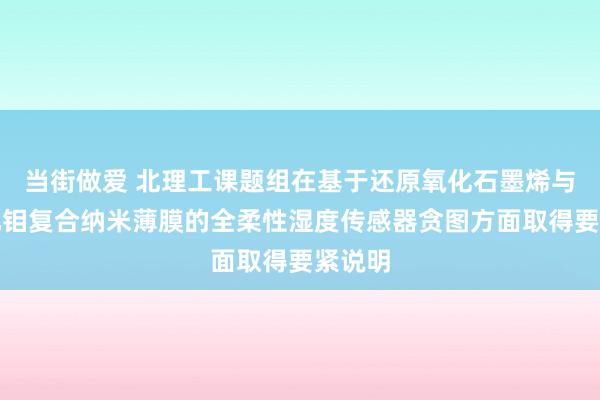 当街做爱 北理工课题组在基于还原氧化石墨烯与二硫化钼复合纳米薄膜的全柔性湿度传感器贪图方面取得要紧说