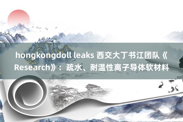 hongkongdoll leaks 西交大丁书江团队《Research》：疏水、耐温性离子导体软材