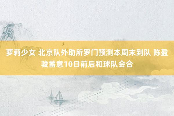 萝莉少女 北京队外助所罗门预测本周末到队 陈盈骏蓄意10日前后和球队会合