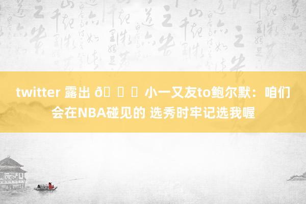 twitter 露出 😁小一又友to鲍尔默：咱们会在NBA碰见的 选秀时牢记选我喔