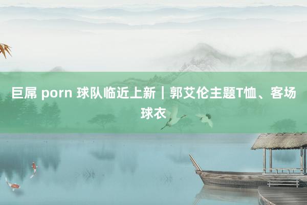 巨屌 porn 球队临近上新｜郭艾伦主题T恤、客场球衣