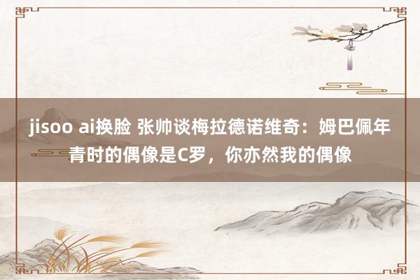 jisoo ai换脸 张帅谈梅拉德诺维奇：姆巴佩年青时的偶像是C罗，你亦然我的偶像