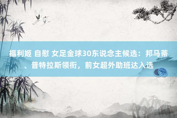 福利姬 自慰 女足金球30东说念主候选:邦马蒂、普特拉斯领衔,前女超外助班达入选