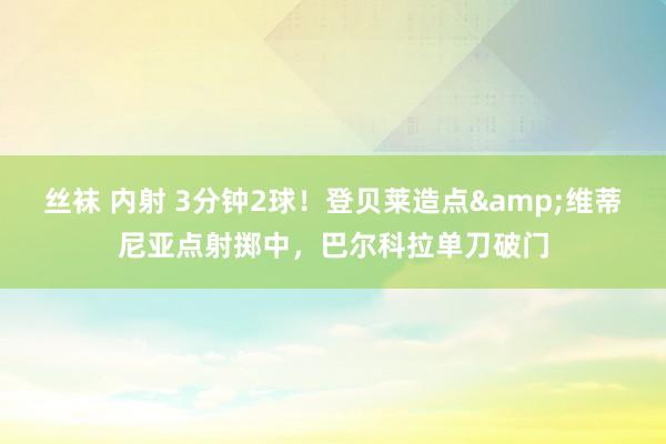 丝袜 内射 3分钟2球！登贝莱造点&维蒂尼亚点射掷中，巴尔科拉单刀破门