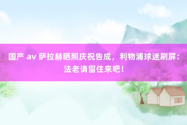 国产 av 萨拉赫晒照庆祝告成，利物浦球迷刷屏：法老请留住来吧！