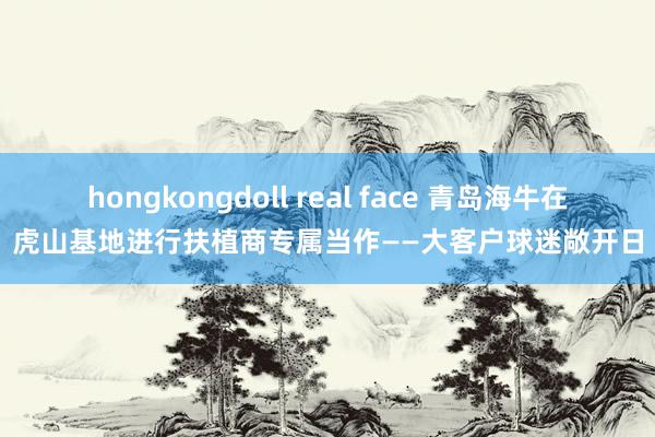 hongkongdoll real face 青岛海牛在虎山基地进行扶植商专属当作——大客户球迷敞开日