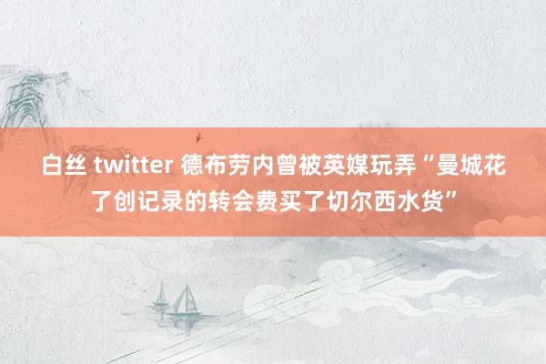 白丝 twitter 德布劳内曾被英媒玩弄“曼城花了创记录的转会费买了切尔西水货”