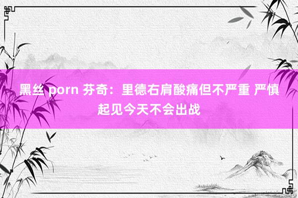 黑丝 porn 芬奇：里德右肩酸痛但不严重 严慎起见今天不会出战