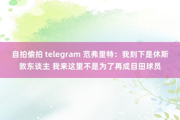 自拍偷拍 telegram 范弗里特:我刻下是休斯敦东谈主 我来这里不是为了再成目田球员