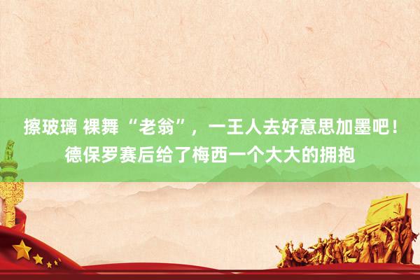 擦玻璃 裸舞 “老翁”，一王人去好意思加墨吧！德保罗赛后给了梅西一个大大的拥抱