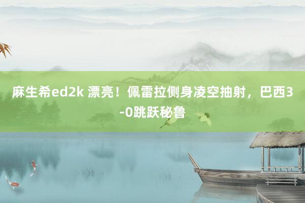 麻生希ed2k 漂亮！佩雷拉侧身凌空抽射，巴西3-0跳跃秘鲁